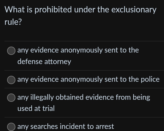 What is prohibited under the exclusionary
rule?
any evidence anonymously sent to the
defense attorney
any evidence anonymously sent to the police
any illegally obtained evidence from being
used at trial
any searches incident to arrest