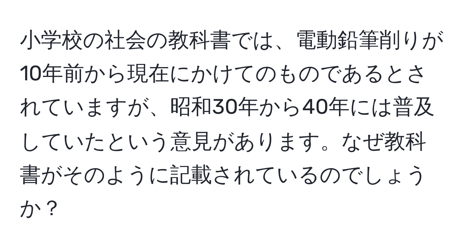 小学校の社会の教科書では、電動鉛筆削りが10年前から現在にかけてのものであるとされていますが、昭和30年から40年には普及していたという意見があります。なぜ教科書がそのように記載されているのでしょうか？