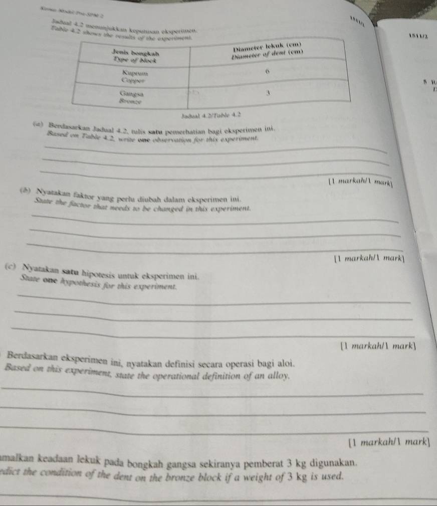 Korn Kndl 2ra S0N 2 

Jadual 4.2 menunjükkan keputusan eksperimen. 1511/2 
Fable 4 2 sho 
s u 
r 
() Berdasarkan Jadual 4.2, tulis satu pemerhatian bagi eksperimen ini. 
_ 
Based on Table 4.2, write one observation for this experiment. 
_ 
_ 
 markah/ mark 
(2) Nyatakan faktor yang perlu diubah dalam eksperimen ini. 
_ 
State the factor that needs to be changed in this experiment. 
_ 
_ 
[ markah/ mark] 
(c) Nyatakan satu hipotesis untuk eksperimen ini. 
_ 
State one hypothesis for this experiment. 
_ 
_ 
[1 markah/ mark] 
Berdasarkan eksperimen ini, nyatakan definisi secara operasi bagi aloi. 
Based on this experiment, state the operational definition of an alloy, 
_ 
_ 
_ 
[1 markah/ mark] 
amalkan keadaan lekuk pada bongkah gangsa sekiranya pemberat 3 kg digunakan. 
edict the condition of the dent on the bronze block if a weight of 3 kg is used. 
_