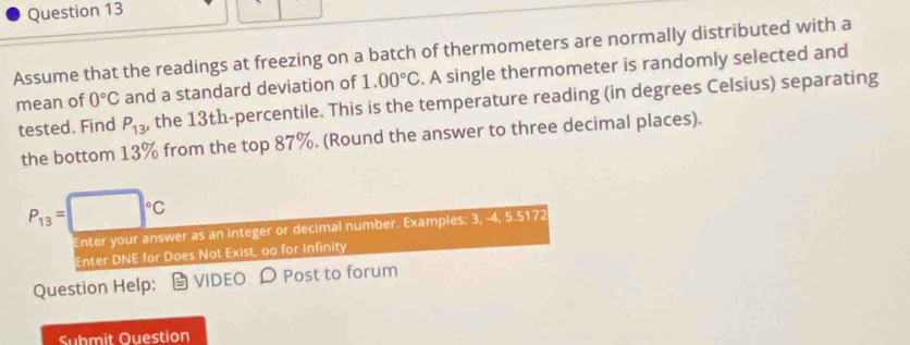 Assume that the readings at freezing on a batch of thermometers are normally distributed with a 
mean of 0°C and a standard deviation of 1.00°C. A single thermometer is randomly selected and 
tested. Find P_13 , the 13th -percentile. This is the temperature reading (in degrees Celsius) separating 
the bottom 13% from the top 87%. (Round the answer to three decimal places).
P_13=□°C
Enter your answer as an integer or decimal number. Examples: 3, -4, 5.5172
Enter DNE for Does Not Exist, oo for Infinity 
Question Help: vIDEO D Post to forum 
Submit Question