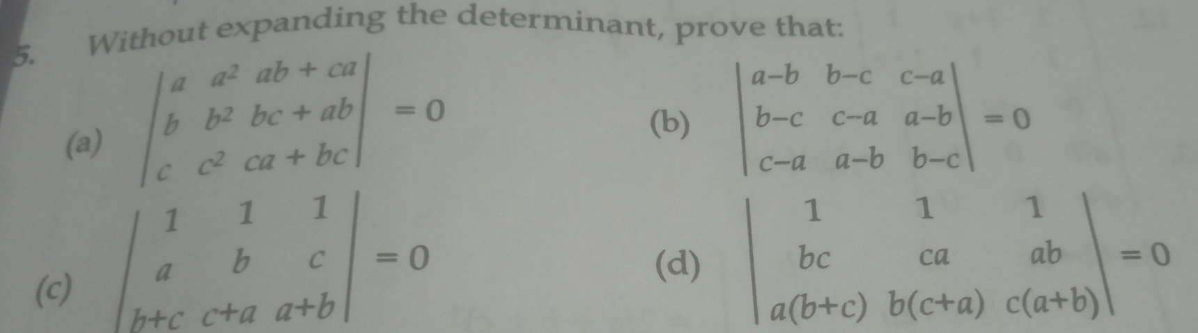 Without expanding the determinant, prove that:
(a) beginvmatrix a&a^2 ab+ca b&b^2 bc+ab c c^2 ca+bcendvmatrix  =0
(b) beginvmatrix a-b&b-c&c-a b-c&c-a&a-b c-a&a-b&b-cendvmatrix =0
beginvmatrix 1&1&1 a&b&c b+c&a&a+bendvmatrix =0
(c) (d) beginvmatrix 1&1&1 bc&ca&ab a(b+c)&b(c+a)&c(a+b)endvmatrix =0