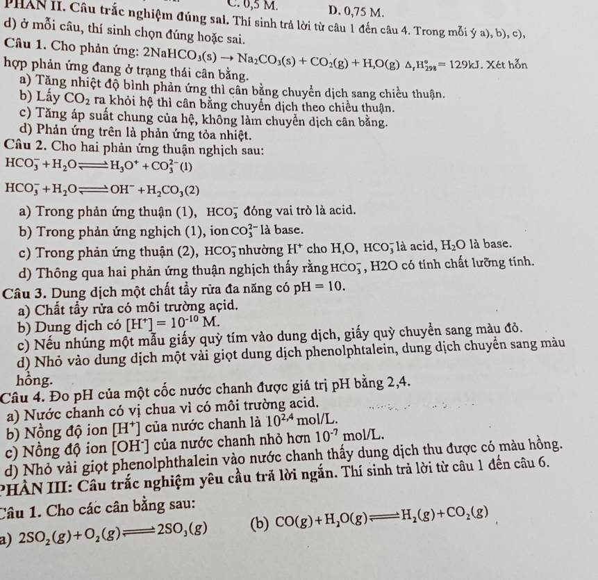 0,5 M. D. 0,75 M.
PHAN II. Câu trắc nghiệm đúng sai. Thí sinh trả lời từ câu 1 đến câu 4. Trong mỗi ý a), b), c),
d) ở mỗi câu, thí sinh chọn đúng hoặc sai.
Câu 1. Cho phản ứng: 2NaHCO_3(s)to Na_2CO_3(s)+CO_2(g)+H_2O(g)△ _rH_(298)°=129kJ. Xét hỗn
hợp phản ứng đang ở trạng thái cân bằng.
a) Tăng nhiệt độ bình phản ứng thì cân bằng chuyển dịch sang chiều thuận.
b) Lấy CO_2 ra khỏi hệ thì cân bằng chuyển dịch theo chiều thuận.
c) Tăng áp suất chung của hệ, không làm chuyển dịch cân bằng.
d) Phản ứng trên là phản ứng tỏa nhiệt.
Câu 2. Cho hai phản ứng thuận nghịch sau:
HCO_3^(-+H_2)Oleftharpoons H_3O^++CO_3^((2-)(1)
HCO_3^-+H_2)Oleftharpoons OH^-+H_2CO_3(2)
a) Trong phản ứng thuận (1), HCO_3^(- đóng vai trò là acid.
b) Trong phản ứng nghịch (1), ion CO_3^(2-) là base.
c) Trong phản ứng thuận (2) ,HCO_3^- nhường H^+) cho H,O, HCO, là acid, H_2O là base.
d) Thông qua hai phản ứng thuận nghịch thấy rằng HCO_3^(- , H2O có tinh chất lưỡng tính.
Câu 3. Dung dịch một chất tẩy rữa đa năng có pH=10.
a) Chất tầy rửa có môi trường açid.
b) Dung dịch có [H^+)]=10^(-10)M.
c) Nếu nhúng một mẫu giấy quỳ tím vào dung dịch, giấy quỳ chuyển sang màu đỏ.
d) Nhỏ vào dung dịch một vài giọt dung dịch phenolphtalein, dung dịch chuyển sang màu
hồng.
Câu 4. Đo pH của một cốc nước chanh được giá trị pH bằng 2,4.
a) Nước chanh có vị chua vì có môi trường acid.
b) Nồng độ ion [H^+] của nước chanh là 10^(2,4) mol/L
c) Nồng độ ion | DF 1^- | của nước chanh nhỏ hơn 10^(-7) C no IL
d) Nhỏ vài giọt phenolphthalein vào nước chanh thấy dung dịch thu được có màu hồng.
PHÀN III: Câu trắc nghiệm yêu cầu trả lời ngắn. Thí sinh trả lời từ câu 1 đến câu 6.
Câu 1. Cho các cân bằng sau:
a) 2SO_2(g)+O_2(g)leftharpoons 2SO_3(g) (b) CO(g)+H_2O(g)leftharpoons H_2(g)+CO_2(g)