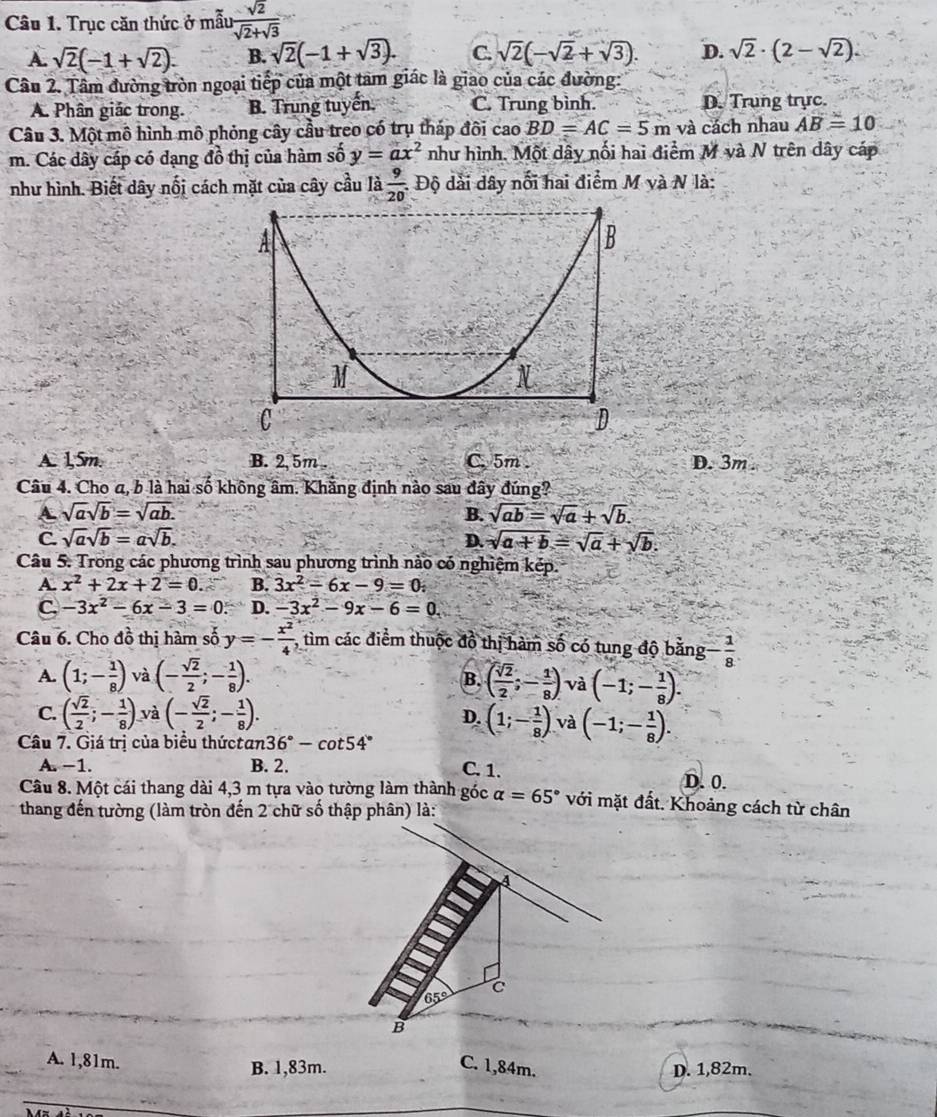 Trục căn thức ở mẫu  sqrt(2)/sqrt(2)+sqrt(3) 
A. sqrt(2)(-1+sqrt(2)). B. sqrt(2)(-1+sqrt(3)). C. sqrt(2)(-sqrt(2)+sqrt(3)). D. sqrt(2)· (2-sqrt(2)).
Câu 2. Tâm đường tròn ngoại tiếp của một tam giác là giao của các đường:
A. Phân giác trong. B. Trung tuyến. C. Trung bình. D. Trung trực.
Câu 3. Một mô hình mô phỏng cây cầu treo có trụ tháp đôi cao BD=AC=5m và cách nhau AB=10
m. Các dây cáp có dạng đồ thị của hàm số y=ax^2 như hình. Một dây nổi hai điểm M và N trên dây cáp
như hình. Biết dây nối cách mặt của cây cầu là  9/20  : Độ dài dây nổi hai điểm M và N là:
A
B
M
N
C
D
A. 1,5m. B. 2, 5m . C. 5m . D. 3m .
Câu 4. Cho a, b là hai số không âm. Khăng định nào sau đây đúng?
A sqrt(a)sqrt(b)=sqrt(ab).
B. sqrt(ab)=sqrt(a)+sqrt(b).
C sqrt(a)sqrt(b)=asqrt(b).
D. sqrt(a+b)=sqrt(a)+sqrt(b).
Câu 5. Trong các phương trình sau phương trình nào có nghiệm kép.
A. x^2+2x+2=0 B. 3x^2-6x-9=0:
C, -3x^2-6x-3=0 D. -3x^2-9x-6=0
Câu 6. Cho đồ thị hàm số y=- x^2/4  , tìm các điểm thuộc đồ thị hàm số có tung độ bằng - 1/8 
A. (1;- 1/8 ) và (- sqrt(2)/2 ;- 1/8 ). ( sqrt(2)/2 ;- 1/8 ) và (-1;- 1/8 ).
B.
C. ( sqrt(2)/2 ;- 1/8 ) và (- sqrt(2)/2 ;- 1/8 ). D. (1;- 1/8 ) và (-1;- 1/8 ).
Câu 7. Giá trị của biểu thứctan 36°-cot 54°
A. −1. B. 2. C. 1. D. 0.
Câu 8. Một cái thang dài 4,3 m tựa vào tường làm thành góc alpha =65° với mặt đất. Khoảng cách từ chân
thang đến tường (làm tròn đến 2 chữ số thập phân) là:
4
C
65°
B
A. 1,81m. B. 1,83m. C. 1,84m. D. 1,82m.