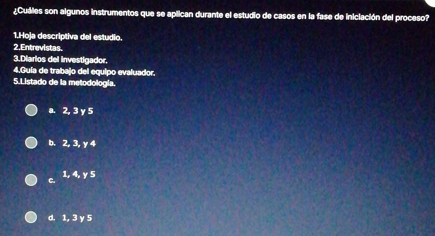 ¿Cuáles son algunos instrumentos que se aplican durante el estudio de casos en la fase de iniciación del proceso?
1.Hoja descriptiva del estudio.
2.Entrevistas.
3.Diarios del investigador.
4.Guía de trabajo del equipo evaluador.
5.Listado de la metodología.
a. 2, 3 y 5
b. 2, 3, y 4
C.
1, 4, y 5
d. 1, 3 y 5