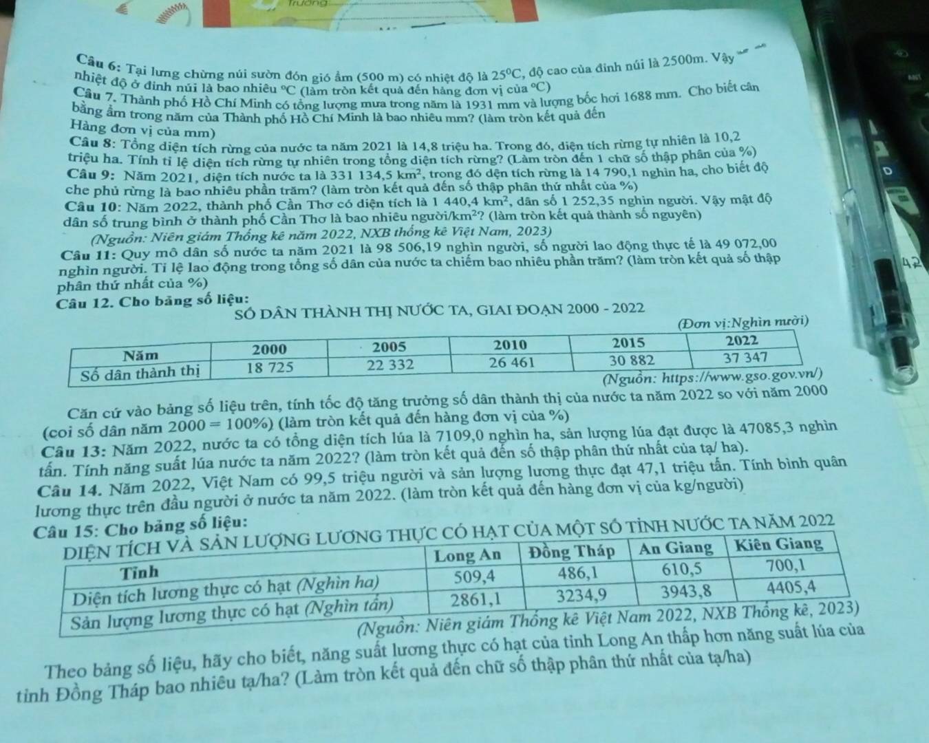 Tại lưng chừng núi sườn đón gió ẩm (500 m) có nhiệt độ là 25°C 2, độ cao của đỉnh núi là 2500m. Vậy
nhiệt độ ở đinh núi là bao nhiêu°C (làm tròn kết quả đến hàng đơn vị của a°C)
Câu 7. Thành phố Hồ Chí Minh lồng lượng mưa trong năm là 1931 mm ợng bốc hơi 1688 mm. Cho biết cân
bằng ẩrn trong năm của Thành phố Hồ Chí Minh là bao nhiêu mm? (làm tròn kết quả đến
Hàng đơn vị của mm)
Cầu 8: Tổng diện tích rừng của nước ta năm 2021 là 14,8 triệu ha. Trong đó, diện tích rừng tự nhiên là 10,2
triệu ha. Tính tỉ lệ diện tích rừng tự nhiên trong tổng diện tích rừng? (Làm tròn đến 1 chữ số thập phân của %)
Câu 9: Năm 2021, diện tích nước ta là 331 134,5km^2 , trong đó dện tích rừng là 14 790,1 nghìn ha, cho biết độ
che phủ rừng là bao nhiêu phần trăm? (làm tròn kết quả đến số thập phân thứ nhất của %)
Câu 10: Năm 2022, thành phố Cần Thơ có diện tích là 1 440,4km^2 , dân số 1 252,35 nghìn người. Vậy mật độ
dân số trung bình ở thành phố Cần Thơ là bao nhiêu ngườia /km^2 (làm tròn kết quả thành số nguyên)
(Nguồn: Niên giám Thống kê năm 2022, NXB thống kê Việt Nam, 2023)
Câu 11: Quy mô dân số nước ta năm 2021 là 98 506,19 nghìn người, số người lao động thực tế là 49 072,00
nghìn người. Tỉ lệ lao động trong tổng số dân của nước ta chiếm bao nhiêu phần trăm? (làm tròn kết quả số thập
42
phân thứ nhất của %)
Câu 12. Cho bảng số liệu:
SÓ DÂN THÀNH THỊ NƯỚC TA, GIAI ĐOẠN 2000 - 2022
vị:Nghìn nười)
Căn cứ vào bảng số liệu trên, tính tốc độ tăng trưởng số dân thành thị của nước ta năm 2022 so với
(coi số dân năm 2000=100% ) (làm tròn kết quả đến hàng đơn vị của %)
Câu 13: Năm 2022, nước ta có tổng diện tích lúa là 7109,0 nghìn ha, sản lượng lúa đạt được là 47085,3 nghìn
tấn. Tính năng suất lúa nước ta năm 2022? (làm tròn kết quả đến số thập phân thứ nhất của tạ/ ha).
Câu 14. Năm 2022, Việt Nam có 99,5 triệu người và sản lượng lương thực đạt 47,1 triệu tấn. Tính bình quân
lương thực trên đầu người ở nước ta năm 2022. (làm tròn kết quả đến hàng đơn vị của kg/người)
ng số liệu:
tỉNH nƯỚc tA năm 2022
(Nguồn
Theo bảng số liệu, hãy cho biết, năng suất lương thực có hạt của tinh Long An thấp hơn năng suất lúa của
tinh Đồng Tháp bao nhiêu tạ/ha? (Làm tròn kết quả đến chữ số thập phân thứ nhất của tạ/ha)