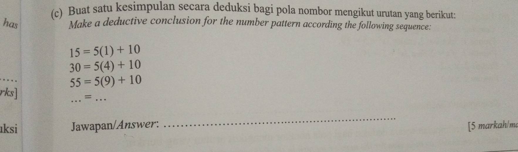 Buat satu kesimpulan secara deduksi bagi pola nombor mengikut urutan yang berikut: 
has Make a deductive conclusion for the number pattern according the following sequence:
15=5(1)+10
30=5(4)+10
55=5(9)+10
_ 
rks] 
= ... 
_ 
ıksi Jawapan/Answer: [5 markah/ma