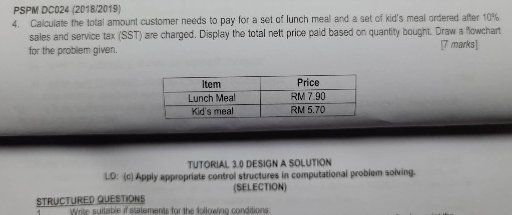 PSPM DC024 (2018/2019) 
4. Calculate the total amount customer needs to pay for a set of lunch meal and a set of kid's meal ordered after 10%
sales and service tax (SST) are charged. Display the total nett price paid based on quantity bought. Draw a flowchart 
for the problem given. [7 marks] 
TUTORIAL 3.0 DESIGN A SOLUTION 
LO: (c) Apply appropriate control structures in computational problem solving. 
(SELECTION) 
STRUCTURED QUESTIONS 
1 Write suitable if statements for the following conditions: