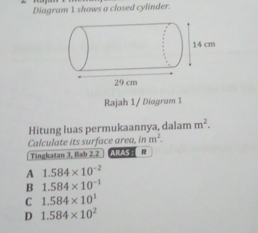 Diagram 1 shows a closed cylinder.
Rajah 1/ Diagram 1
Hitung luas permukaannya, dalam m^2. 
Calculate its surface area, in m^2. 
Tingkatan 3, Bab 2.2 ARAS : ER
A 1.584* 10^(-2)
B 1.584* 10^(-1)
C 1.584* 10^1
D 1.584* 10^2