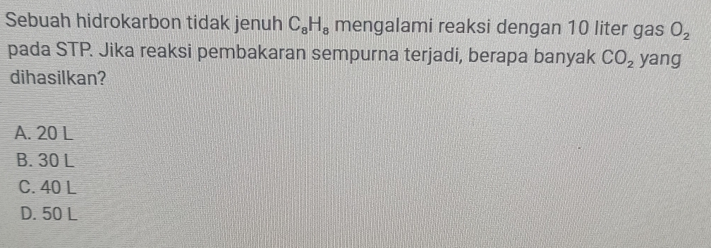 Sebuah hidrokarbon tidak jenuh C_8H_8 mengalami reaksi dengan 10 liter gas O_2
pada STP. Jika reaksi pembakaran sempurna terjadi, berapa banyak CO_2 yang
dihasilkan?
A. 20 L
B. 30 L
C. 40 L
D. 50 L