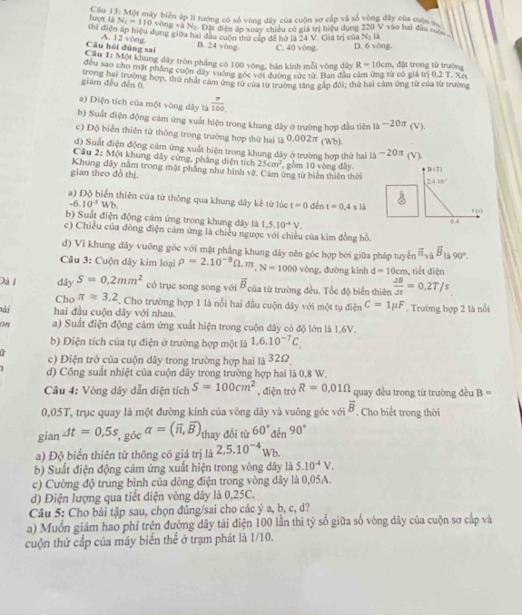 Câu 14= Một máy biển áp li tướng có số vòng dây của cuộn sơ cấp và số vòng dây của cuộn s
Tunçnt là N_1=110 vòng và Nạ. Dặt điện áp xoay chiêu có giá trị hiệu dụng 220 V vào hai đầu cuộ
thi điện áp hiệu dụng giữa hai đầu cuộn thứ cấp để hờ là 24 V. Giá trị của Na là
Câu hỏi đúng sai A. 12 yòng B. 24 vòng C. 40 vòng. D. 6 vòng-
Câu 1: Một khung dây tròn pháng có 100 vòng, bản kính mỗi vòng dây R=10cm , đặt trong tử trường
đều sao cho mặt phẳng cuộn dây vường gọc với đượng sực từ. Ban đầu cảm ứng từ có giá trị 0.2T Xé
giám đều đến 0 trong hai trường hợp, thứ nhật cảm ứng từ của từ trường tăng gắp đôi; thứ hai cảm ứng từ của từ trường
a) Diện tích của một vòng dây là  π /100 
b) Suất điện động cảm ứng xuất hiện trong khung dây ở trường hợp đầu tiên -20π (V
c) Độ biển thiên từ thông trong trường hợp thứ hai là 0,002π (Wb).
d) Suất điện động cảm ứng xuất hiện trong khung dây ở trường hợp thứ hai 1i-20π (V),
Câu 2:M ột khung dây cứng, phẳng diện tích 25cm^2
Khung dây nằm trong mặt phầng như hình vê. Cảm ứng từ biển thiên thời , gồm 10 vòng dây,
gian theo đồ thị. B (T)
2.410°
overline B20
a) Độ biển thiên của từ thông qua khung dây kể từ lúc t=0 đến t=0.4sla
-6.10^(-5)Wb! ()
b) Suất điện động cảm ứng trong khung dây là 1.5.10^(-4)V.
0.4
c) Chiều của đồng điện cảm ứng là chiều ngược với chiều của kim đồng hồ,
d) Vì khung dây vuông góc với mặt phẳng khung dây nên góc hợp bởi giữa pháp tuyến overline n_sqrt(a)overline B_1/s 90°.
Câu 3: Cuộn dây kim loại rho =2.10^(-8)Omega .m,N=1000 vòng, đường kính d=10cm tiết diện
Đá 1 dây S=0,2mm^2 có trục song song với overline B của từ trường đều. Tốc độ biến thiên  Delta B/Delta t =0,2T/s
Cho π approx 3,2. Cho trường hợp 1 là nổi hai đầu cuộn dây với một tụ điện C=1mu F
ài hai đầu cuộn dây với nhau. , Trường hợp 2 là nổi
on a) Suất điện động cảm ứng xuất hiện trong cuộn dây có độ lớn là 1,6V.
b) Điện tích của tụ điện ở trường hợp một là 1,6.10^(-7)C.
c) Điện trở của cuộn dây trong trường hợp hai là 32Ω
d) Công suất nhiệt của cuộn dây trong trường hợp hai là 0,8 W.
Câu 4: Vòng dây dẫn diện tích S=100cm^2 , điện trở R=0,01Omega quay đều trong từ trường đều B=
0,05T, trục quay là một đường kính của vòng dây và vuông góc với overline B. Cho biết trong thời
gian Delta t=0,5s,g_delta calpha =(vector n,vector B) thay đổi từ 60°den 90°
a) Độ biển thiên từ thông có giá trị là 2,5.10^(-4)Wb
b) Suất điện động cảm ứng xuất hiện trong vòng dây là 5.10^(-4)V.
c) Cường độ trung bình của dòng điện trong vòng dây là 0,05A.
d) Điện lượng qua tiết diện vòng dây là 0,25C.
Câu 5: Cho bài tập sau, chọn đúng/sai cho các ý a, b, c, d?
a) Muốn giảm hao phí trên đường dây tải điện 100 lần thì tỷ số giữa số vòng dây của cuộn sơ cấp và
cuộn thứ cấp của máy biển thể ở trạm phát là 1/10.