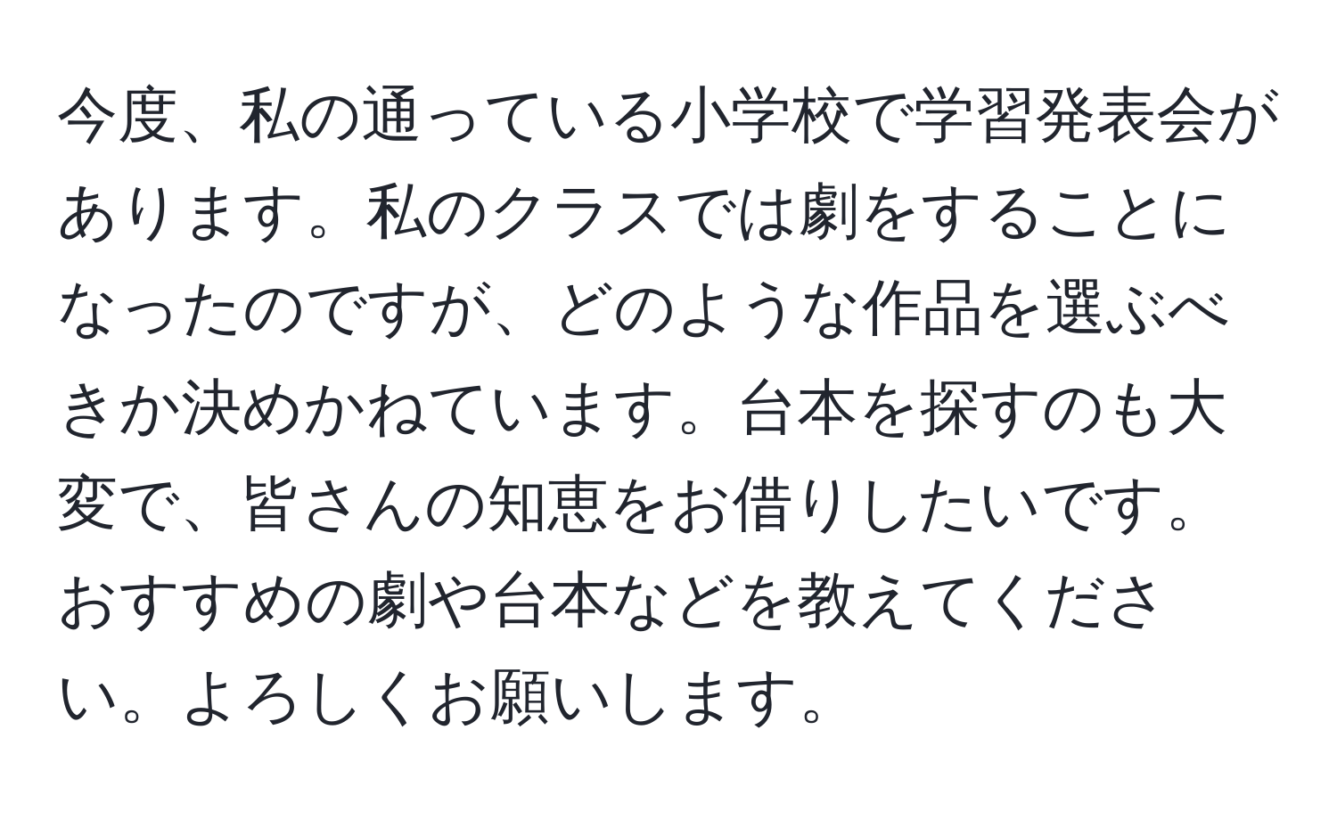 今度、私の通っている小学校で学習発表会があります。私のクラスでは劇をすることになったのですが、どのような作品を選ぶべきか決めかねています。台本を探すのも大変で、皆さんの知恵をお借りしたいです。おすすめの劇や台本などを教えてください。よろしくお願いします。