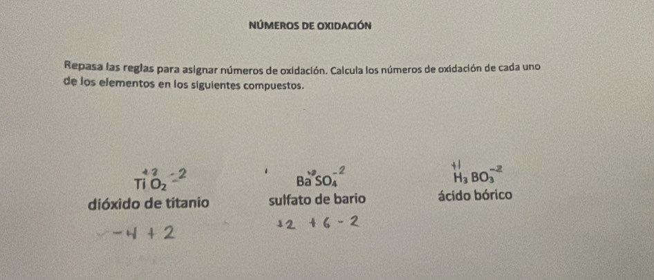 NÚMEROS DE OXIDACIÓN 
Repasa las reglas para asignar números de oxidación. Calcula los números de oxidación de cada uno 
de los elementos en los siguientes compuestos. 
TiO_2
Ba^+SO_4^((-2)
H_3)BO_3^(-2)
dióxido de titanio sulfato de bario ácido bórico