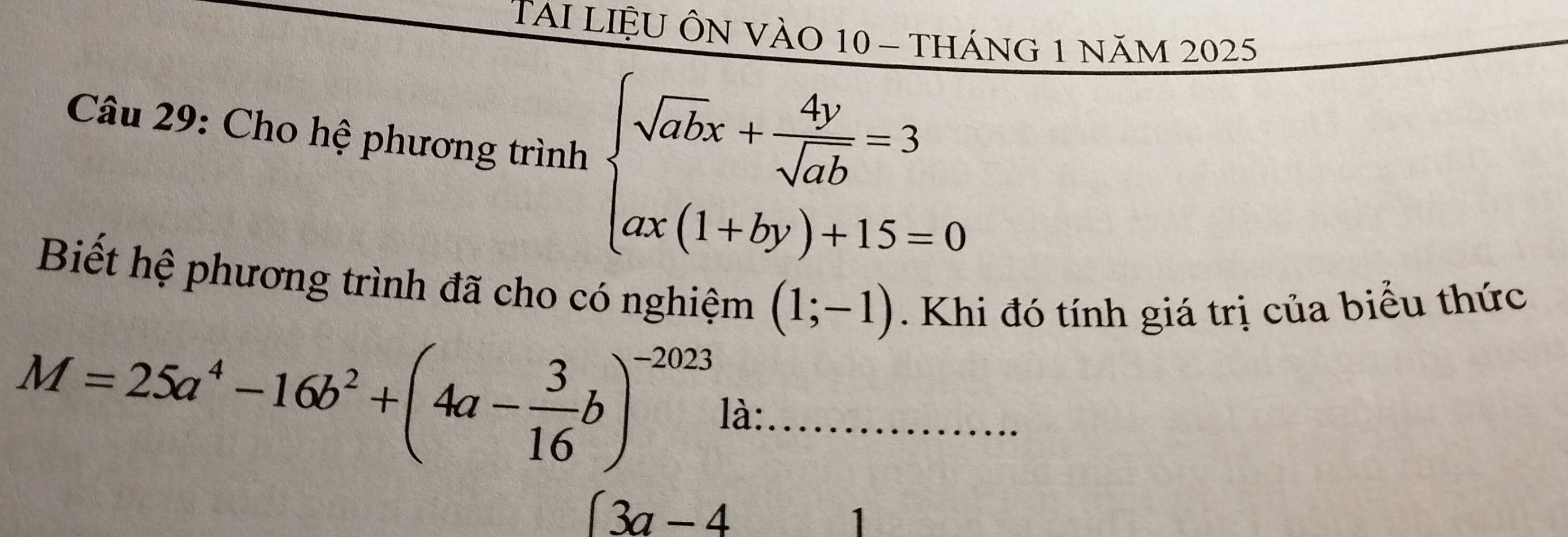 TAI LIệU ÔN VÀO 10 - tháng 1 năm 2025 
Câu 29: Cho hệ phương trình beginarrayl sqrt(ab)x+ 4y/sqrt(ab) =3 ax(1+by)+15=0endarray.
Biết hệ phương trình đã cho có nghiệm (1;-1). Khi đó tính giá trị của biểu thức
M=25a^4-16b^2+(4a- 3/16 b)^-2023 là:_
(3a-4
1