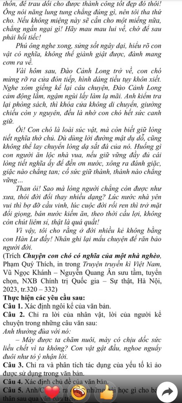 thổn, đề trau dồi cho được thành công tốt đẹp đó thôi!
Ông nói năng lung tung chắng đúng gì, nên tôi tha thứ
cho. Nếu không miệng này sẽ cắn cho một miếng nữa,
chẳng ngần ngại gì! Hãy mau mau lui về, chớ để sau
phải hối tiếc!
Phú ông nghe xong, sửng sốt ngây dại, hiểu rõ con
vật có nghĩa, không thể giành giật được, đành mang
cơm ra về.
Vài hôm sau, Đào Cảnh Long trở về, con chó
mừng rỡ ra cửa đón tiếp, hình dáng tiểu tụy khôn xiết.
Nghe xóm giềng kể lại câu chuyện, Đào Cảnh Long
cảm động lắm, ngậm ngùi lấy làm lạ mãi. Anh kiểm tra
lại phòng sách, thì khóa cửa không di chuyển, giường
chiếu còn y nguyên, đều là nhờ con chó hết sức canh
giữ.
Ôi! Con chó là loài súc vật, mà còn biết giữ lòng
tiết nghĩa thờ chủ. Dù dùng lời đường mật dụ dỗ, cũng
không thể lay chuyển lòng dạ sắt đá của nó. Huống gì
con người ăn lộc nhà vua, nếu giữ vững đầy đủ cái
lòng tiết nghĩa ấy để đền ơn nước, xông ra đánh giặc,
giặc nào chắng tan; cổ sức giữ thành, thành nào chắng
vững ...
Than ôi! Sao mà lòng người chẳng còn được như
xưa, thói đời đồi thay nhiều dạng? Lúc nước nhà yên
vui thì bợ đỡ cầu vinh, lúc cuộc đời rối ren thì trở mặt
đổi giọng, bản nước kiếm ăn, theo thời cầu lợi, không
còn chút liêm si, thật là quá quắt!
Vì vậy, tôi cho rằng ở đời nhiều kẻ không bằng
con Hàn Lư đẩy! Nhân ghi lại mẫu chuyện đề răn bảo
người đời.
(Trích Chuyện con chó có nghĩa của một nhà nghèo,
Phạm Quý Thích, in trong Truyện truyền kì Việt Nam,
Vũ Ngọc Khánh - Nguyễn Quang Ân sưu tầm, tuyền
chọn, NXB Chính trị Quốc gia - Sự thật, Hà Nội,
2023, tr.320 - 332)
Thực hiện các yêu cầu sau:
Câu 1. Xác định ngôi kể của văn bản.
Câu 2. Chỉ ra lời của nhân vật, lời của người kể
chuyện trong những câu văn sau:
Anh thường đùa với nó:
- Mày được ta chăm nuôi, mày có chịu dốc sức
liều chết vì ta không? Con vật gật đầu, nghoe nguầy
đuôi như tỏ ý nhận lời.
Câu 3. Chỉ ra và phân tích tác dụng của yếu tố kì ảo
được sử dụng trong văn bản.
Câu 4. Xác định chủ đề của văn bản.
Câu 5. Anh/C ra những ài học gì cho ba
thân sau qua văn oán trên