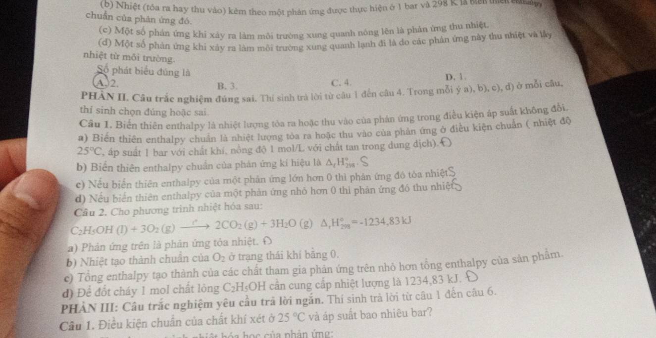 Nhiệt (tóa ra hay thu vào) kẻm theo một phản ứng được thực hiện ở 1 bar và 298 K. là biên tiền enal
chuẩn của phản ứng đó.
(c) Một số phản ứng khi xảy ra làm môi trường xung quanh nóng lên là phản ứng thu nhiệt
(d) Một số phản ứng khi xảy ra làm môi trường xung quanh lạnh đi là do các phản ứng này thu nhiệt và lấy
nhiệt từ môi trường.
Số phát biểu đúng là
A2. B. 3. C. 4. D. 1.
PHÀN II. Câu trắc nghiệm đúng sai. Thi sinh trà lời từ câu 1 đến câu 4. Trong mỗi ý a), b), c), d) ở mỗi câu,
thí sinh chọn đúng hoặc sai.
Cầu 1. Biển thiên enthalpy là nhiệt lượng tòa ra hoặc thu vào của phản ứng trong điều kiện áp suất không đổi.
a) Biến thiên enthalpy chuẩn là nhiệt lượng tỏa ra hoặc thu vào của phản ứng ở điều kiện chuẩn ( nhiệt độ
25°C áp suất 1 bar với chất khí, nồng độ 1 mol/L với chất tan trong dung dịch). Đ
b) Biến thiên enthalpy chuẩn của phản ứng ki hiệu là △ _cH_(298)°.S
c) Nếu biển thiên enthalpy của một phản ứng lớn hơn 0 thì phản ứng đó tỏa nhiệt
d) Nếu biển thiên enthalpy của một phản ứng nhỏ hơn 0 thi phản ứng đó thu nhiệt
Câu 2. Cho phương trình nhiệt hóa sau:
C_2H_5OH(l)+3O_2(g)to 2CO_2(g)+3H_2O (g) △ _rH_(298)°=-1234,83kJ
a) Phản ứng trên là phản ứng tỏa nhiệt. Đ
b) Nhiệt tạo thành chuân của O_2 ở trạng thái khí bằng 0.
c) Tổng enthalpy tạo thành của các chất tham gia phản ứng trên nhỏ hơn tổng enthalpy của sản phầm.
d) Để đốt cháy 1 mol chất lỏng C_2H_5OH cần cung cấp nhiệt lượng là 1234,83 kJ.
PHẢN III: Câu trắc nghiệm yêu cầu trả lời ngắn. Thí sinh trả lời từ câu 1 đến câu 6.
Cầu 1. Điều kiện chuẩn của chất khí xét ở 25°C và áp suất bao nhiêu bar?
oc   c ủ a phản ứn g