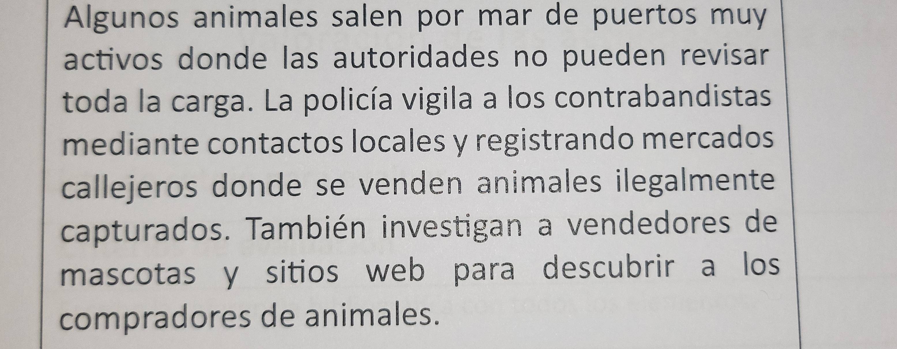 Algunos animales salen por mar de puertos muy 
activos donde las autoridades no pueden revisar 
toda la carga. La policía vigila a los contrabandistas 
mediante contactos locales y registrando mercados 
callejeros donde se venden animales ilegalmente 
capturados. También investigan a vendedores de 
mascotas y sitios web para descubrir a los 
compradores de animales.