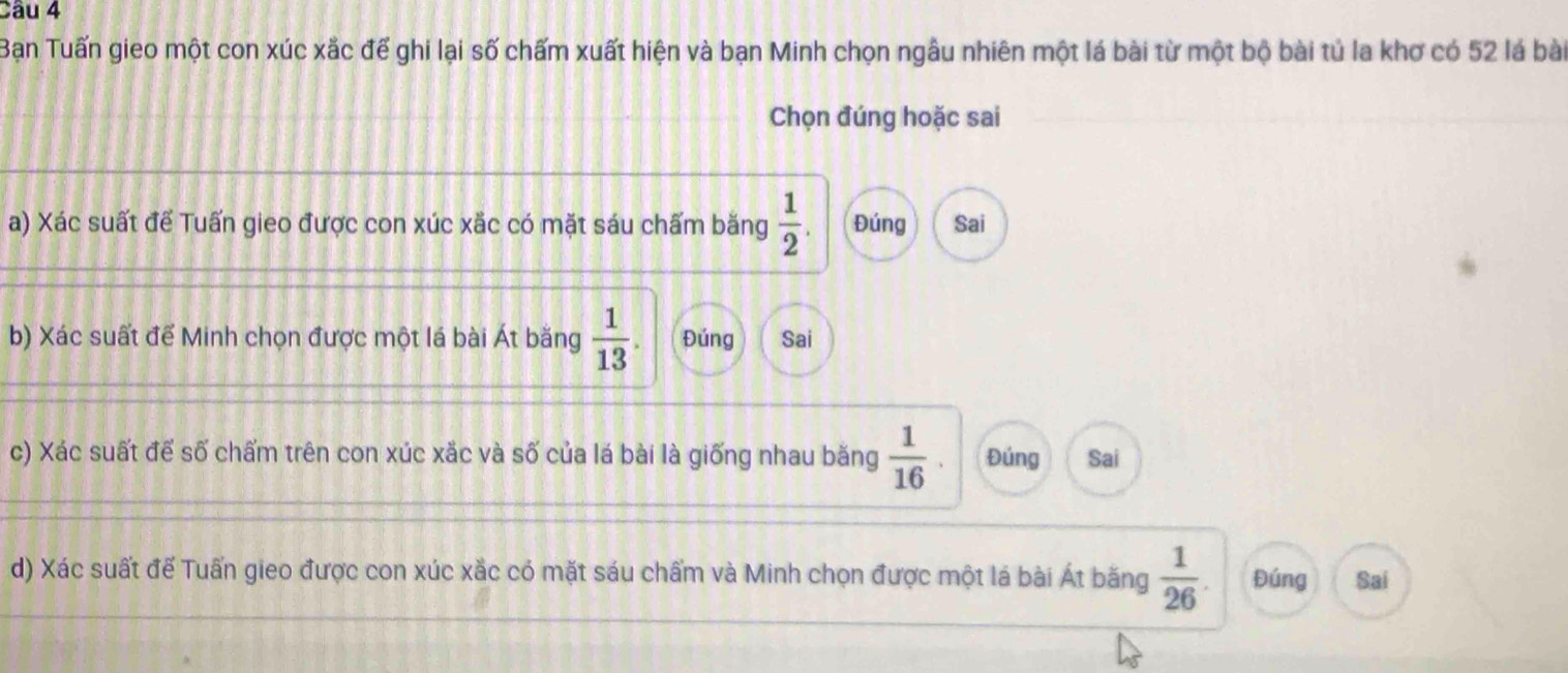 Bạn Tuấn gieo một con xúc xắc để ghi lại số chấm xuất hiện và bạn Minh chọn ngẫu nhiên một lá bài từ một bộ bài tủ la khơ có 52 lá bài
Chọn đúng hoặc sai
a) Xác suất để Tuấn gieo được con xúc xắc có mặt sáu chấm băng  1/2 . Đúng Sai
b) Xác suất để Minh chọn được một lá bài Át băng  1/13 . Đúng Sai
c) Xác suất để số chấm trên con xúc xắc và số của lá bài là giống nhau băng  1/16 . Đúng Sai
d) Xác suất đế Tuấn gieo được con xúc xắc có mặt sáu chấm và Minh chọn được một lá bài Át băng  1/26 . Đúng Sai