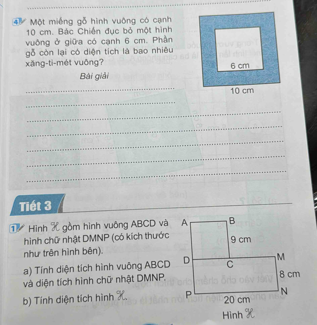 Một miếng gỗ hình vuông có cạnh
10 cm. Bác Chiến đục bỏ một hình 
vuông ở giữa có cạnh 6 cm. Phần 
gỗ còn lại có diện tích là bao nhiêu 
xǎng-ti-mét vuông? 
Bài giải 
_ 
_ 
_ 
_ 
_ 
_ 
_ 
Tiết 3
_ 
_ 
Hình 1 gồm hình vuông ABCD và 
hình chữ nhật DMNP (có kích thước 
như trên hình bên). 
a) Tính diện tích hình vuông ABCD
và diện tích hình chữ nhật DMNP. 
b) Tính diện tích hình 
Hình