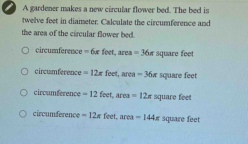 A gardener makes a new circular flower bed. The bed is
twelve feet in diameter. Calculate the circumference and
the area of the circular flower bed.
circumference =6π feet, area =36π square feet
circumference =12π feet, area =36π square feet
circumference = 12 feet, area =12π square feet
circumference =12π feet, area =144π square feet