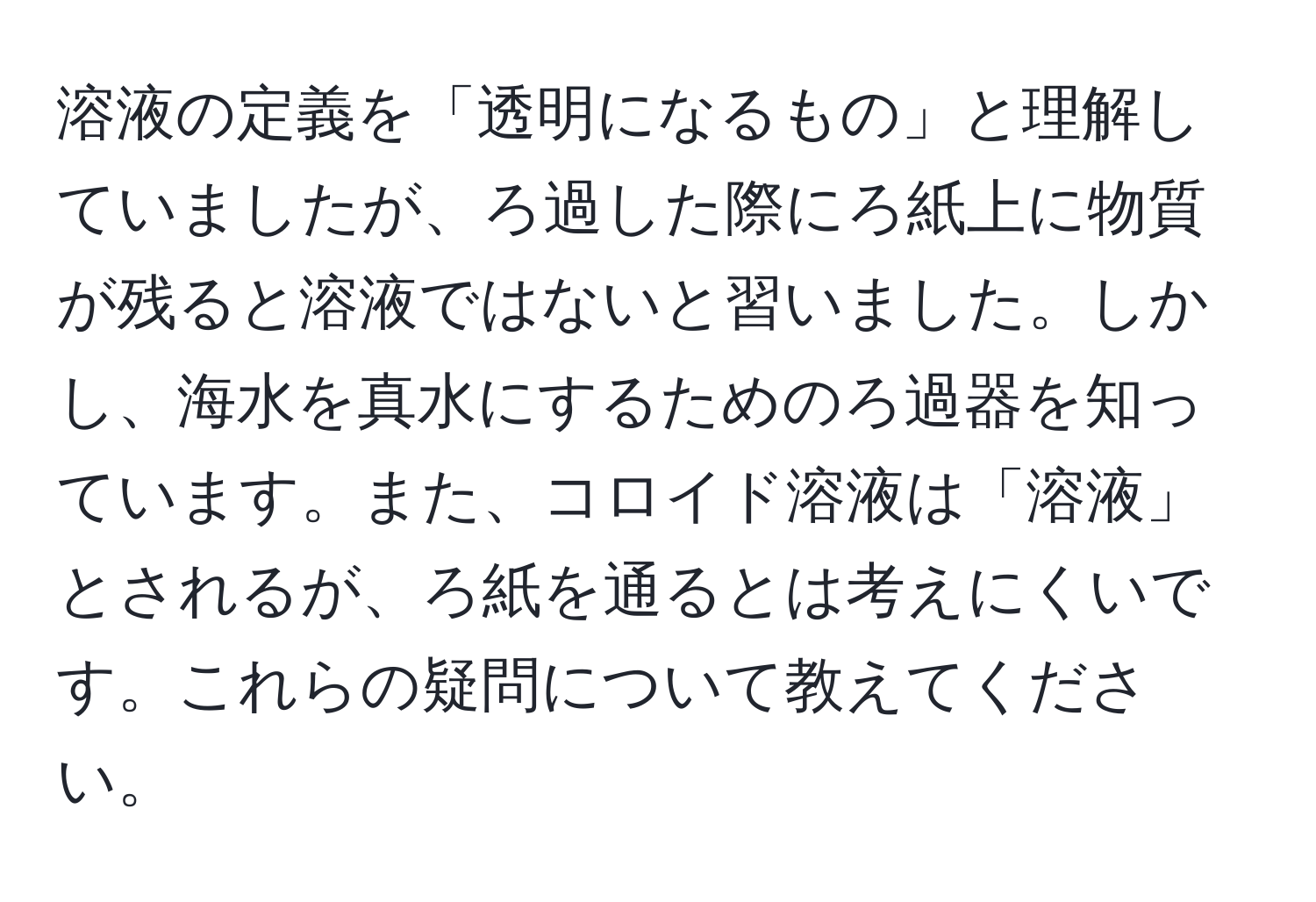 溶液の定義を「透明になるもの」と理解していましたが、ろ過した際にろ紙上に物質が残ると溶液ではないと習いました。しかし、海水を真水にするためのろ過器を知っています。また、コロイド溶液は「溶液」とされるが、ろ紙を通るとは考えにくいです。これらの疑問について教えてください。