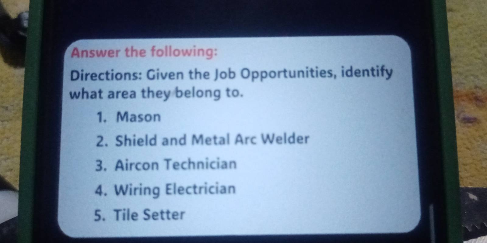 Answer the following: 
Directions: Given the Job Opportunities, identify 
what area they belong to. 
1. Mason 
2. Shield and Metal Arc Welder 
3. Aircon Technician 
4. Wiring Electrician 
5. Tile Setter