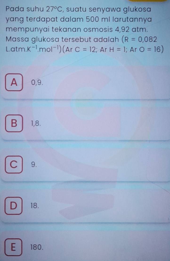 Pada suhu 27°C , suatu senyawa glukosa
yang terdapat dalam 500 ml larutannya
mempunyai tekanan osmosis 4,92 atm.
Massa glukosa tersebut adalah (R=0,082
L.atm. K^(-1).mol^(-1)) (Ar C=12; Ar H=1;Ar O=16)
A 0,9.
B 1,8.
C 9.
D 18.
E 180.