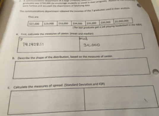 A communications department at a large university aon 
craduates was $750,000 (to encourage students to enroll in their program). Alundd or 
were furious and accused the department of falsifying data 
The communications department released the incomes of the 7 graduates used in their analysis. 
a. First, calculate the measures of center. (mean and median) 
b. Describe the shape of the distribution, based on the measures of center. 
c. Calculate the measures of spread. (Standard Deviation and IQR)