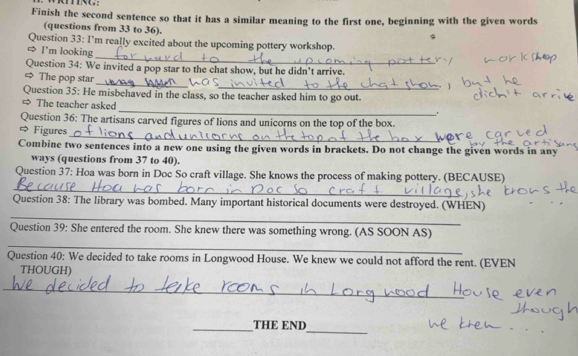 mNG: 
Finish the second sentence so that it has a similar meaning to the first one, beginning with the given words 
(questions from 33 to 36). 
_ 
Question 33: I’m really excited about the upcoming pottery workshop. 
⇒ I'm looking 
Question 34: We invited a pop star to the chat show, but he didn’t arrive. 
_ 
__ 
> The pop star 
Question 35: He misbehaved in the class, so the teacher asked him to go out. 
_ 
The teacher asked 
. 
Question 36: The artisans carved figures of lions and unicorns on the top of the box. 
_ 
⇔ Figures 
Combine two sentences into a new one using the given words in brackets. Do not change the given words in any 
ways (questions from 37 to 40). 
Question 37: Hoa was born in Doc So craft village. She knows the process of making pottery. (BECAUSE) 
_ 
_ 
Question 38: The library was bombed. Many important historical documents were destroyed. (WHEN) 
Question 39: She entered the room. She knew there was something wrong. (AS SOON AS) 
_ 
Question 40: We decided to take rooms in Longwood House. We knew we could not afford the rent. (EVEN 
THOUGH) 
_ 
_ 
_THE END