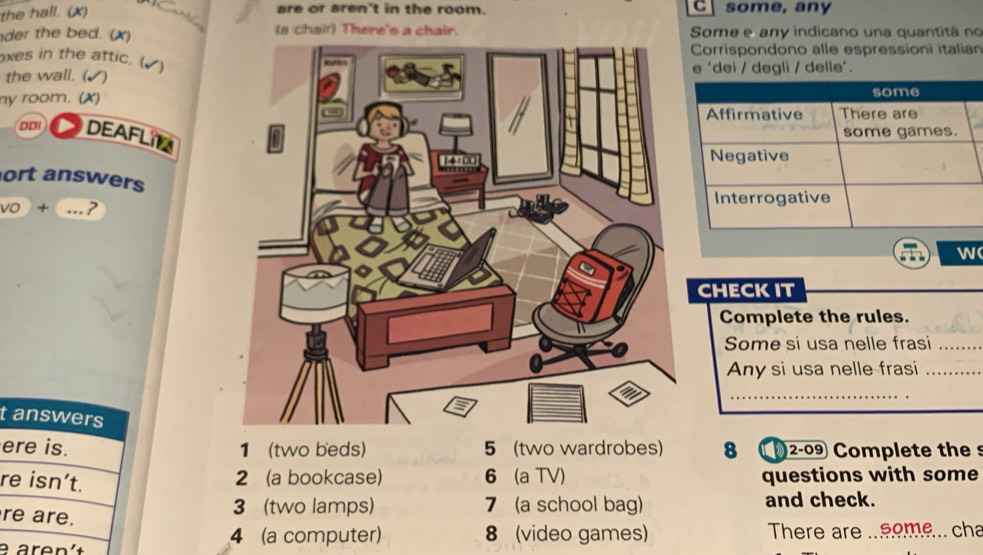 the hall. (X) are or aren't in the room. C some, any
der the bed. (x) (a chai!) There's a chair. Some e any indicano una quantitá no
Corrispondono alle espressioni italian
xes in the attic. (✔)
the wall. (e ‘dei / degli / delle’.
ny room. (X)
DDI DEAFL

ort answers
vo + ._ ? 
w
CHECKIT
Complete the rules.
Some si usa nelle frasi_
Any si usa nelle frasi_
_
t answers
ere is. 1 (two beds) 5 (two wardrobes) 8 (2-09 Complete thes
re isn’t.
2 (a bookcase) 6 (a TV) questions with some
re are.
3 (two lamps) 7 (a school bag) and check.
4 (a computer) 8 (video games) There are ...eome... cha