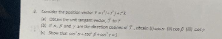 Consider the position vector overline r=t^2i+t^3j+t^2k
(a) Obtain the unit tangent vector, overline T to overline r
(b) If α, β and γ are the direction cosines of overline T , obtain (i) cos alpha (ii) cos beta (iii) cos gamma
(c) Show that cos^2alpha +cos^2beta +cos^2gamma =1