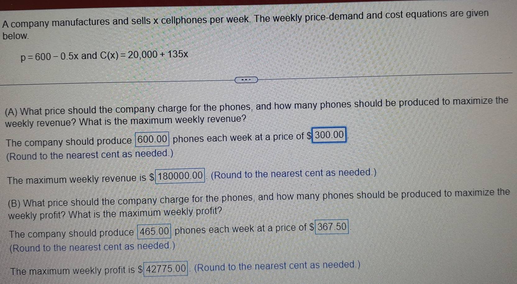 A company manufactures and sells x cellphones per week. The weekly price-demand and cost equations are given
below.
p=600-0.5x and C(x)=20,000+135x
(A) What price should the company charge for the phones, and how many phones should be produced to maximize the
weekly revenue? What is the maximum weekly revenue?
The company should produce 600.00 phones each week at a price of $ 300.00
(Round to the nearest cent as needed.)
The maximum weekly revenue is $ 180000.00 (Round to the nearest cent as needed.)
(B) What price should the company charge for the phones, and how many phones should be produced to maximize the
weekly profit? What is the maximum weekly profit?
The company should produce 465.00 phones each week at a price of $ 367.50
(Round to the nearest cent as needed
The maximum weekly profit is $ 42775.00. (Round to the nearest cent as needed.)