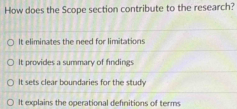 How does the Scope section contribute to the research?
It eliminates the need for limitations
It provides a summary of findings
It sets clear boundaries for the study
It explains the operational defnitions of terms