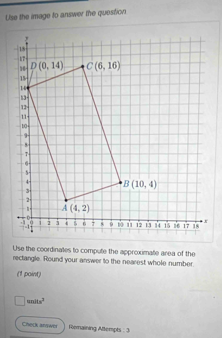 Use the image to answer the question.
Use the coordinates to compute the approximate area of the
rectangle. Round your answer to the nearest whole number.
(1 point)
□ units^2
Check answer Remaining Attempts : 3