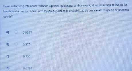 En un colectivo profesional formado a partes iguales por ambos sexos, el estrés afecta al 35% de los
hombres y a una de cada cuatro mujeres. ¿Cuál es la probabilidad de que siendo mujer no se padezca
estrés?
A) 0,5357
B) 0,375
C) 0,750
D) 0,6789