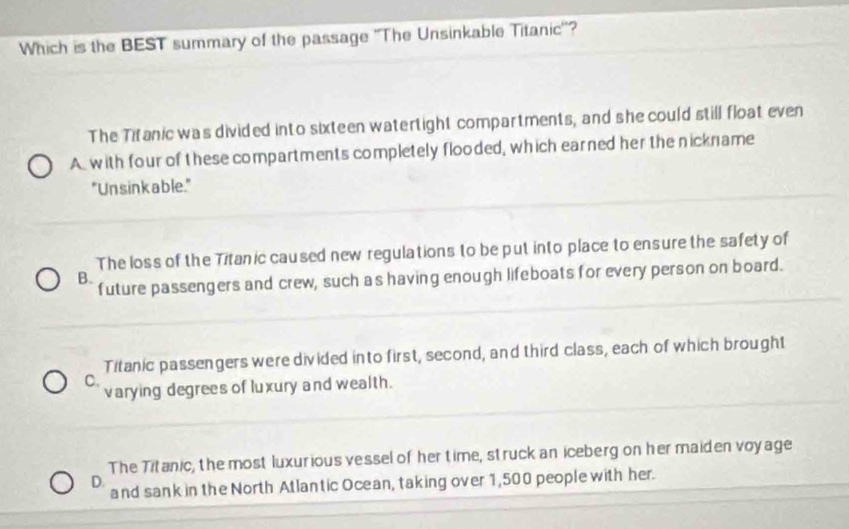 Which is the BEST summary of the passage ''The Unsinkable Titanic''?
The Titanic was divided into sixteen watertight compartments, and she could still float even
A with four of these compartments completely flooded, which earned her the nickname
"Unsink able."
The loss of the Titanic caused new regulations to be put into place to ensure the safety of
B future passengers and crew, such as having enough lifeboats for every person on board.
Titanic passengers were divided into first, second, and third class, each of which brought
C.
varying degrees of luxury and wealth.
The Titanic, the most luxurious vessel of her time, struck an iceberg on her maiden voyage
D. and sank in the North Atlantic Ocean, taking over 1,500 people with her.