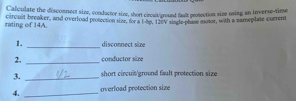 Calculate the disconnect size, conductor size, short circuit/ground fault protection size using an inverse-time 
circuit breaker, and overload protection size, for a 1-hp, 120V single-phase motor, with a nameplate current 
rating of 14A. 
1. _disconnect size 
2. _conductor size 
3._ 
short circuit/ground fault protection size 
overload protection size 
4._