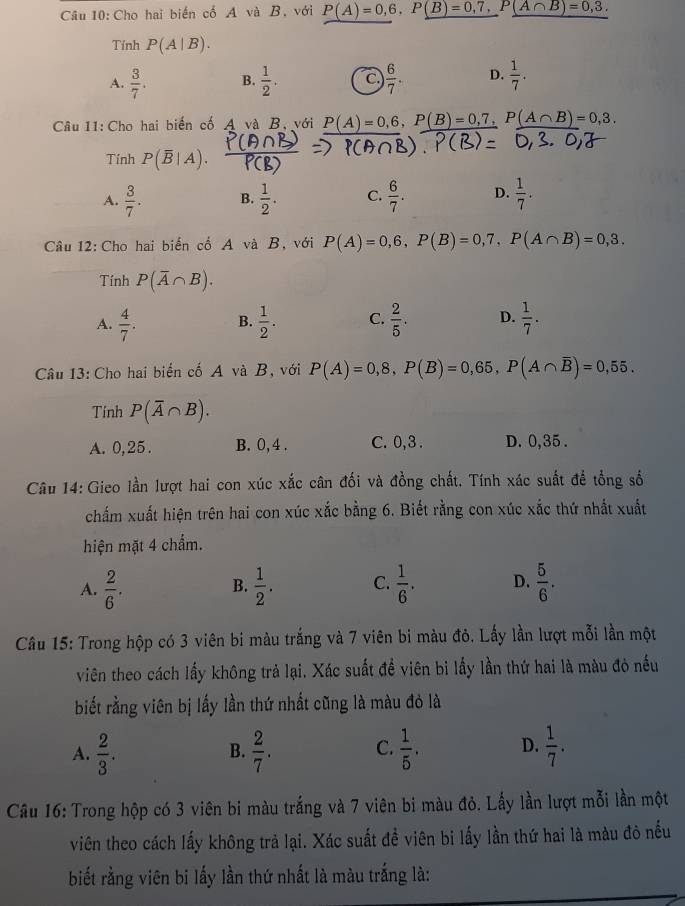 Cho hai biến cổ A và B. với P(A)=0,6,P(B)=0,7,P(A∩ B)=0,3.
Tính P(A|B).
A.  3/7 . B.  1/2 . C  6/7 . D.  1/7 .
Câu 11: Cho hai biến cố A và B, với P(A)=0,6,P(B)=0,7,P(A∩ B)=0,3.
Tính P(overline B|A)
A.  3/7 . B.  1/2 . C.  6/7 . D.  1/7 .
Câu 12: Cho hai biển cổ A và B, với P(A)=0,6,P(B)=0,7,P(A∩ B)=0,3.
Tính P(overline A∩ B).
A.  4/7 . B.  1/2 . C.  2/5 . D.  1/7 .
Câu 13: Cho hai biển cố A và B, với P(A)=0,8,P(B)=0,65,P(A∩ overline B)=0,55.
Tính P(overline A∩ B).
A. 0,25. B. 0, 4 . C. 0,3 . D. 0,35 .
Câu 14: Gieo lần lượt hai con xúc xắc cân đối và đồng chất. Tính xác suất để tổng số
chấm xuất hiện trên hai con xúc xắc bằng 6. Biết rằng con xúc xắc thứ nhất xuất
hiện mặt 4 chẩm.
A.  2/6 .  1/2 . C.  1/6 . D.  5/6 .
B.
Câu 15: Trong hộp có 3 viên bi màu trắng và 7 viên bi màu đỏ. Lấy lần lượt mỗi lần một
viên theo cách lấy không trả lại. Xác suất đề viên bi lấy lần thứ hai là màu đỏ nều
biết rằng viên bị lấy lần thứ nhất cũng là màu đỏ là
A.  2/3 .  2/7 . C.  1/5 . D.  1/7 .
B.
Câu 16: Trong hộp có 3 viên bi màu trắng và 7 viên bi màu đỏ. Lấy lần lượt mỗi lần một
viên theo cách lấy không trả lại. Xác suất đề viên bi lấy lần thứ hai là màu đô nếu
biết rằng viên bi lấy lần thứ nhất là màu trắng là: