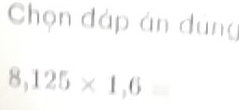 Chọn đáp án dung
8,125* 1,6=