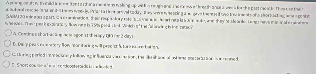 A young adult with mild intermittent asthma mentions waking up with a cough and shortness of breath once a week for the past month. They use their
albuterol rescue inhaler 3-4 times weekly. Prior to their arrival today, they were wheezing and gave themself two treatments of a short-acting beta agonist
(SABA) 20 minutes apart. On examination, their respiratory rate is 18/minute, heart rate is 80/minute, and they're afebrile. Lungs have minimal expiratory
wheezes. Their peak expiratory flow rate is 75% predicted. Which of the following is indicated?
A. Continue short-acting beta agonist therapy QID for 2 days.
B. Daily peak expiratory flow monitoring will predict future exacerbation.
C. During period immediately following influenza vaccination, the likelihood of asthma exacerbation is increased.
D. Short course of oral corticosteroids is indicated.