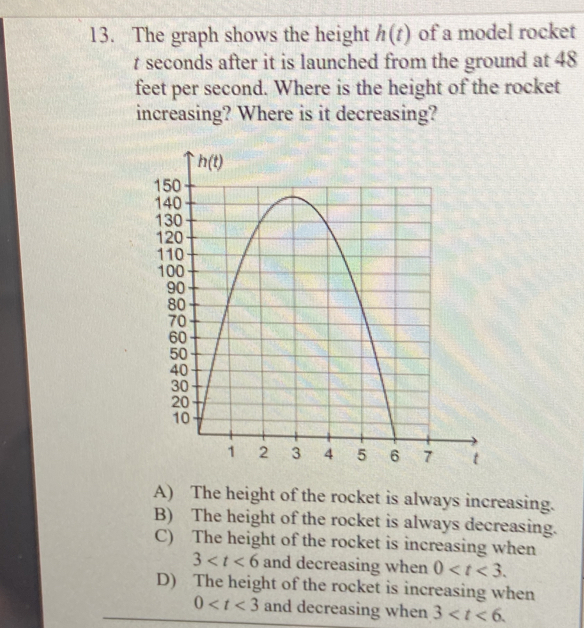 The graph shows the height h(t) of a model rocket
t seconds after it is launched from the ground at 48
feet per second. Where is the height of the rocket
increasing? Where is it decreasing?
A) The height of the rocket is always increasing.
B) The height of the rocket is always decreasing.
C) The height of the rocket is increasing when
3 and decreasing when 0
D) The height of the rocket is increasing when
0 and decreasing when 3