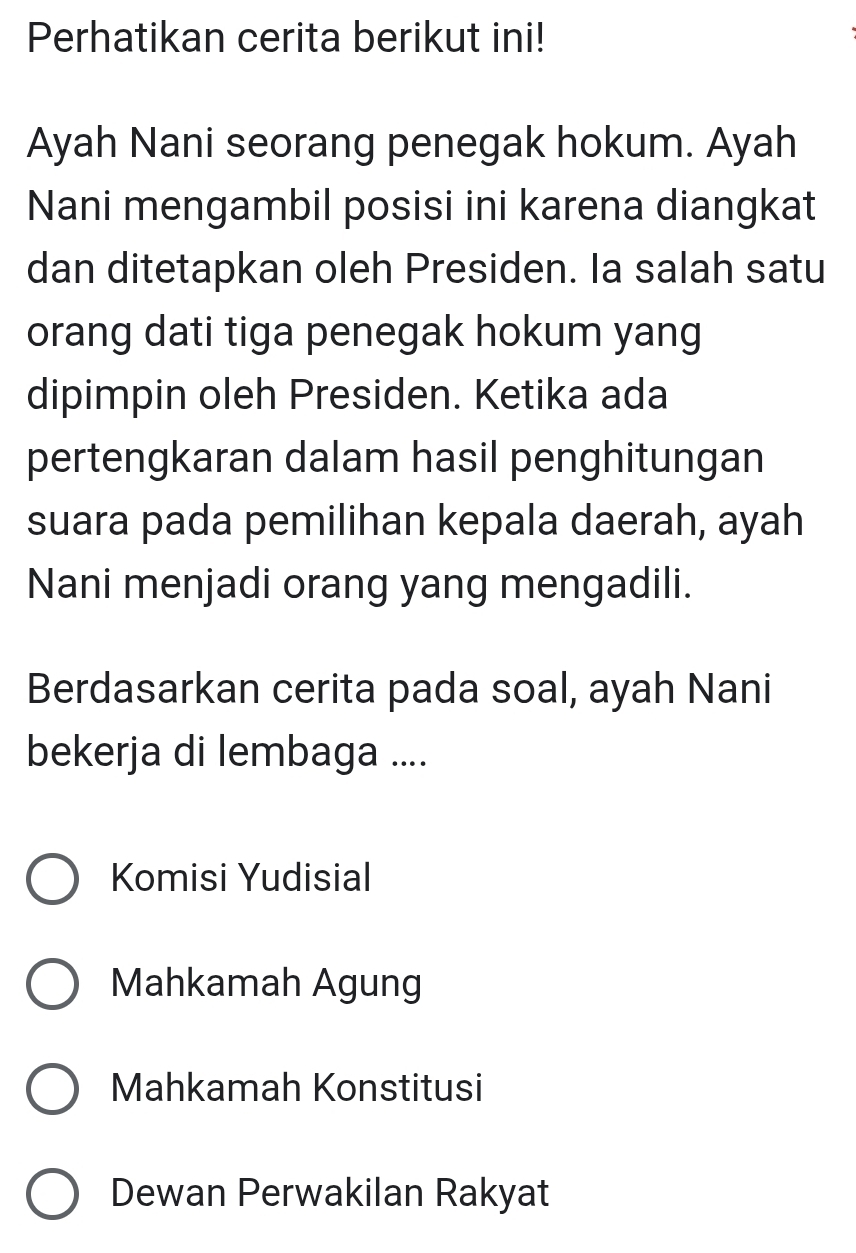 Perhatikan cerita berikut ini!
Ayah Nani seorang penegak hokum. Ayah
Nani mengambil posisi ini karena diangkat
dan ditetapkan oleh Presiden. Ia salah satu
orang dati tiga penegak hokum yang
dipimpin oleh Presiden. Ketika ada
pertengkaran dalam hasil penghitungan
suara pada pemilihan kepala daerah, ayah
Nani menjadi orang yang mengadili.
Berdasarkan cerita pada soal, ayah Nani
bekerja di lembaga ....
Komisi Yudisial
Mahkamah Agung
Mahkamah Konstitusi
Dewan Perwakilan Rakyat