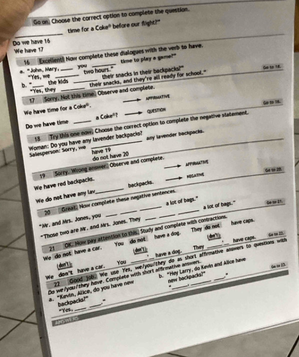 Go on. Choose the correct option to complete the question.
_
time for a Coke^6 before our flight?"
Do we have 16
We have 17
16_Excellent! Now complete these dialogues with the verb to have.
a. "John, Mary, _you _time to play a game?"
"Yes, we two hours." Go to 18.
their snacks in their backpacks?"
b. "_ the kids _their snacks, and they're all ready for school."
"Yes, they
17 Sorry, Not this time. Observe and complete.
aFFirmAtive
We have time for a Coke^6. 
Go to 16.
a
Do we have time _ Coke° QUESTION
18 Try this one now. Choose the correct option to complete the negative statement.
any lavender backpacks.
Woman: Do you have any lavender backpacks?
Salesperson: Sorry, we have 19
do not have 20
AFFIRMATIVe
19 Sorry. Wrong answer. Observe and complete.
We have red backpacks.
We do not have any lav_ backpacks. NEGATIVE Ge to 20.
20 Great. Now complete these negative sentences
a lot of bags." Go to 21.
"Mr. and Mrs. Jones, you _____a lot of bags."
*Those two are Mr. and Mrs. Jones. They
You _ do not ___ have a dog. They do not __ have caps.
( don') Go to 22.
We do not have a car. 21 OK. Now pay attention to this. Study and complete with contractions.
don't They
*
22 Good job. We use Yes, we/you/they do as short affirmative answers to questions with have caps.
We don't have a car. ( don't) You _have a dog.
new backpacks?" " Ge to 23.
Do we/you/they have. Complete with short affirmative answers.
a. “Kevin, Alice, do you have new b. "Hey Larry, do Kevin and Alice have
backpacks?" _"
"Yes,_
ANSWERS