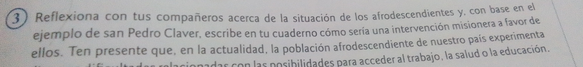 Reflexiona con tus compañeros acerca de la situación de los afrodescendientes y, con base en el 
ejemplo de san Pedro Claver, escribe en tu cuaderno cómo sería una intervención misionera a favor de 
ellos. Ten presente que, en la actualidad, la población afrodescendiente de nuestro país experimenta 
padas con las posibilidades para acceder al trabajo, la salud o la educación.