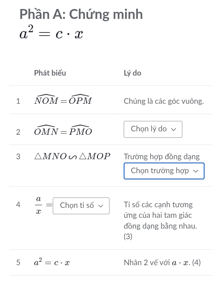 Phần A: Chứng minh
a^2=c· x
Phát biểu Lý do 
1 widehat NOM=widehat OPM Chúng là các góc vuông. 
2 widehat OMN=widehat PMO Chọn lý do 
3 △ MNO u △ MOP Trường hợp đồng dạng 
Chọn trường hợp 
4  a/x =□ □  
Chọn tỉ số Tỉ số các cạnh tương 
ứng của hai tam giác 
đồng dạng bằng nhau. 
(3) 
5 a^2=c· x Nhân 2 vế với a· x. . (4)