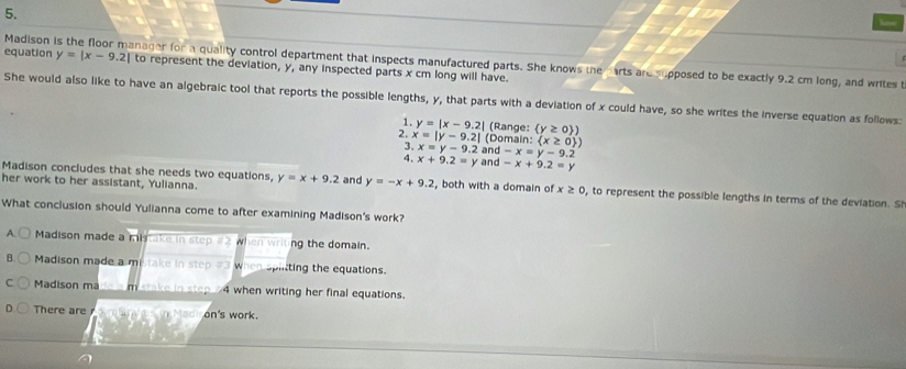 have
Madison is the floor manager for a quality control department that inspects manufactured parts. She knows the arts are supposed to be exactly 9.2 cm long, and writes t
equation y=|x-9.2| to represent the deviation, y, any inspected parts x cm long will have.
She would also like to have an algebraic tool that reports the possible lengths, y, that parts with a deviation of x could have, so she writes the inverse equation as follows:
1. y=|x-9.2| (Range: (y≥ 0 ) 
2. x=|y-9.2| (Domain:  x≥ 0 )
3. x=y-9.2 and -x=y-9.2
4. x+9.2=y and -x+9.2=y
Madison concludes that she needs two equations,
her work to her assistant, Yulianna. y=x+9.2 and y=-x+9.2 , both with a domain of x≥ 0 , to represent the possible lengths in terms of the deviation. Si
What conclusion should Yulianna come to after examining Madison's work?
A. Madison made a mistake in step # 2 when writing the domain.
B Madison made a mistake in step # 3 when splitting the equations.
C Madison ma _____ m stake in step 4 when writing her final equations.
There are in Madi on's work.