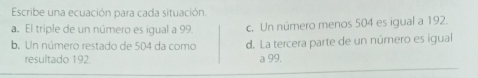 Escribe una ecuación para cada situación.
a. El triple de un número es igual a 99. c. Un número menos 504 es igual a 192.
b. Un número restado de 504 da como d. La tercera parte de un número es igual
resultado 192 a 99.