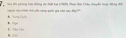 Sau khi phong trào Đông du thất bại (1908), Phan Bội Châu chuyển hoạt động đổi
ngoại của mình chủ yếu sang quốc gia nào sau đây?**
A. Trung Quốc
B. Nga
C. Triều Tiên
D. Đức