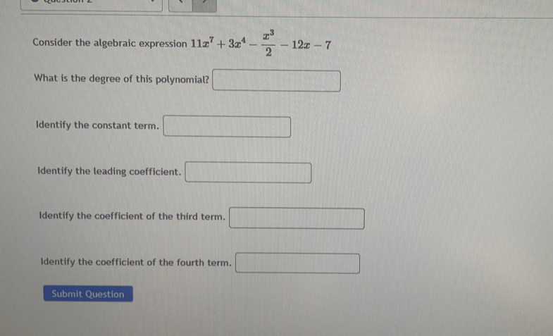 Consider the algebraic expression 11x^7+3x^4- x^3/2 -12x-7
What is the degree of this polynomial? □
Identify the constant term. □
Identify the leading coefficient. □
Identify the coefficient of the third term. □
Identify the coefficient of the fourth term. □ 
Submit Question