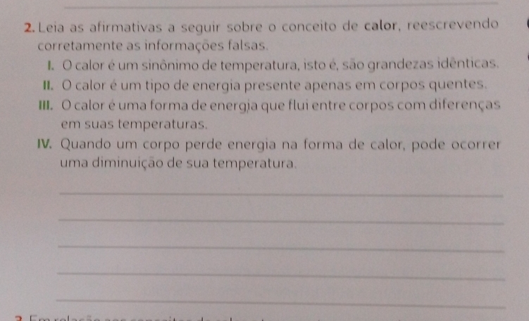 Leia as afirmativas a seguir sobre o conceito de calor, reescrevendo 
corretamente as informações falsas. 
O calor é um sinônimo de temperatura, isto é, são grandezas idênticas. 
I O calor é um tipo de energia presente apenas em corpos quentes. 
II. O calor é uma forma de energia que flui entre corpos com diferenças 
em suas temperaturas. 
IV. Quando um corpo perde energia na forma de calor, pode ocorrer 
uma diminuição de sua temperatura. 
_ 
_ 
_ 
_ 
_