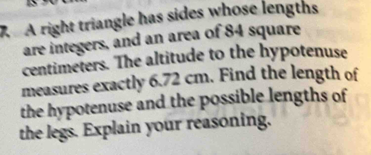 A right triangle has sides whose lengths 
are integers, and an area of 84 square
centimeters. The altitude to the hypotenuse 
measures exactly 6.72 cm. Find the length of 
the hypotenuse and the possible lengths of 
the legs. Explain your reasoning.